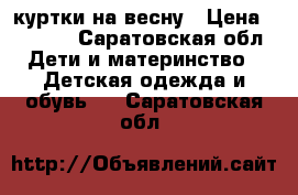 куртки на весну › Цена ­ 1 400 - Саратовская обл. Дети и материнство » Детская одежда и обувь   . Саратовская обл.